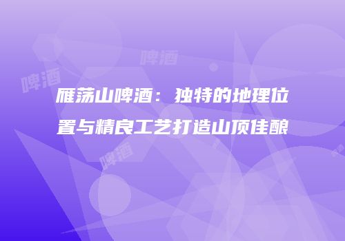 雁荡山啤酒：独特的地理位置与精良工艺打造山顶佳酿