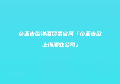 帝亚吉欧洋酒贸易官网「帝亚吉欧上海酒业公司」