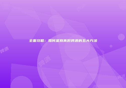全面攻略：如何鉴别真假啤酒的五大方法