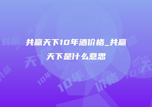 共赢天下10年酒价格_共赢天下是什么意思