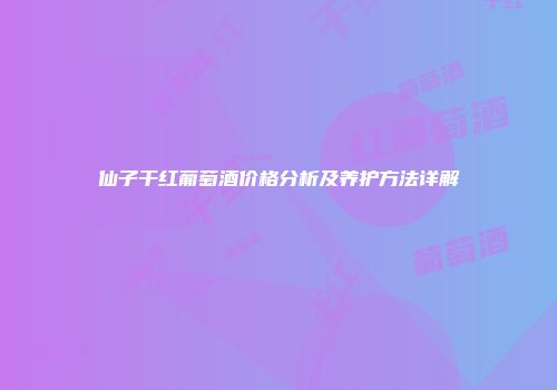 仙子干红葡萄酒价格分析及养护方法详解