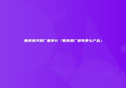 鹿邑宋河酒厂董事长「鹿邑酒厂都有那么产品」