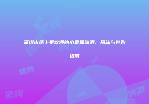 深圳市场上受欢迎的小麦黑啤酒：品味与选购指南