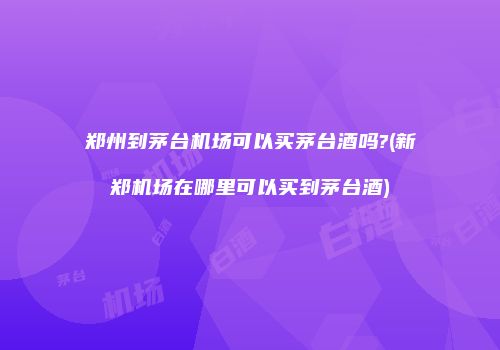 郑州到茅台机场可以买茅台酒吗?(新郑机场在哪里可以买到茅台酒)