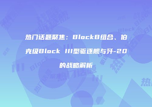 热门话题聚焦：BlockB组合、伯克级Block III型驱逐舰与歼-20的战略解析