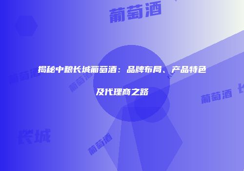 揭秘中粮长城葡萄酒：品牌布局、产品特色及代理商之路
