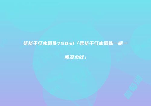 张裕干红赤霞珠750ml「张裕干红赤霞珠一瓶一般多少钱」