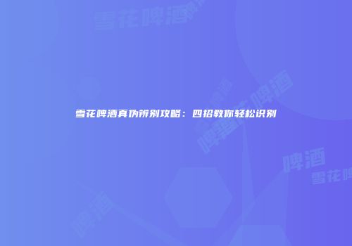 雪花啤酒真伪辨别攻略：四招教你轻松识别