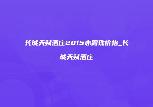 长城天赋酒庄2015赤霞珠价格_长城天赋酒庄