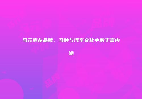 马元素在品牌、马种与汽车文化中的丰富内涵