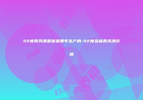 52度西风酒国储是哪年生产的-52度金藏西凤酒价格