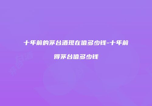 十年前的茅台酒现在值多少钱-十年前得茅台值多少钱