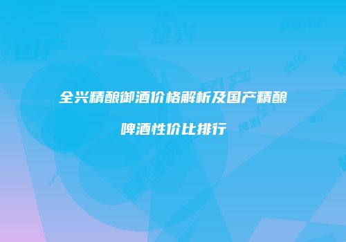 全兴精酿御酒价格解析及国产精酿啤酒性价比排行
