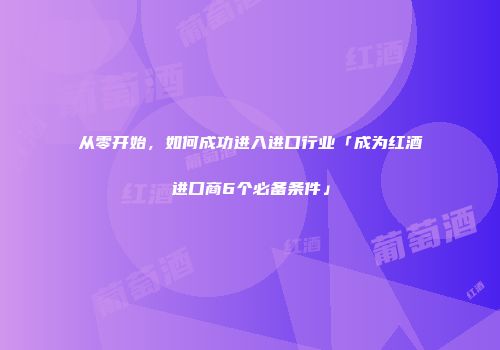 从零开始，如何成功进入进口行业「成为红酒进口商6个必备条件」
