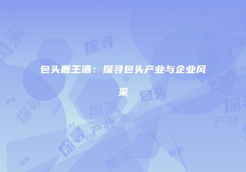 包头鹿王酒：探寻包头产业与企业风采