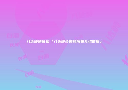 八达岭酒价格「八达岭长城的历史介绍简短」