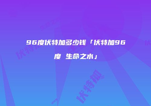 96度伏特加多少钱「伏特加96度 生命之水」