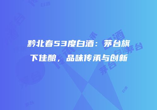 黔北春53度白酒：茅台旗下佳酿，品味传承与创新