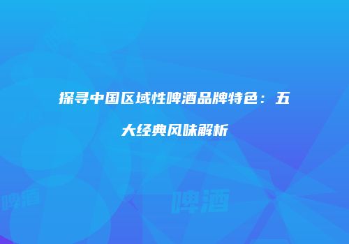 探寻中国区域性啤酒品牌特色：五大经典风味解析