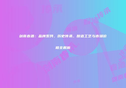 剑南春酒：品牌系列、历史传承、酿造工艺与市场价格全解析