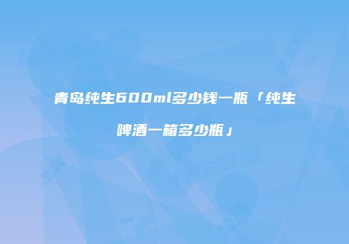 青岛纯生600ml多少钱一瓶「纯生啤酒一箱多少瓶」