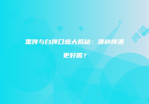 黑啤与白啤口感大揭秘：哪种啤酒更好喝？