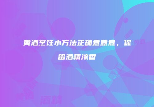 黄酒烹饪小方法正确煮煮煮，保留酒精浓香