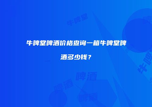 牛啤堂啤酒价格查询一箱牛啤堂啤酒多少钱？