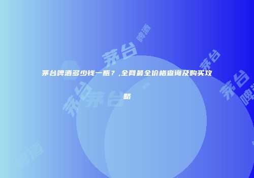 茅台啤酒多少钱一瓶？,全网最全价格查询及购买攻略