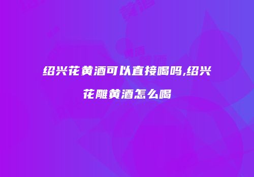 绍兴花黄酒可以直接喝吗,绍兴花雕黄酒怎么喝