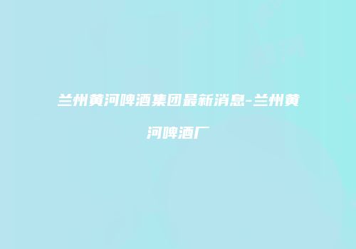 兰州黄河啤酒集团最新消息-兰州黄河啤酒厂
