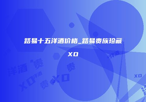 路易十五洋酒价格_路易贵族珍藏XO
