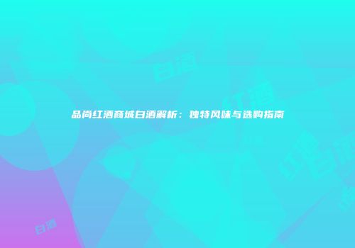 品尚红酒商城白酒解析：独特风味与选购指南