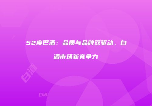 52度巴酒：品质与品牌双驱动，白酒市场新竞争力