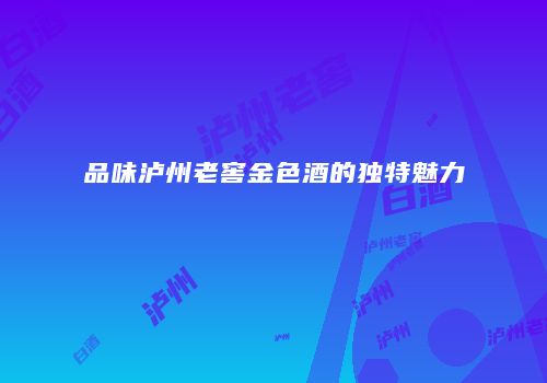品味泸州老窖金色酒的独特魅力
