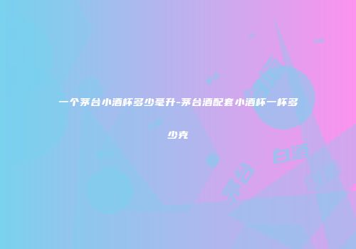 一个茅台小酒杯多少毫升-茅台酒配套小酒杯一杯多少克