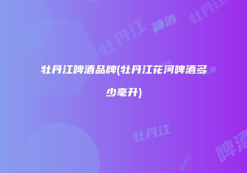 牡丹江啤酒品牌(牡丹江花河啤酒多少毫升)