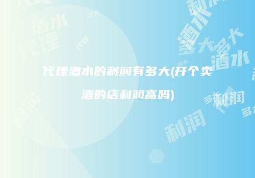 代理酒水的利润有多大(开个卖酒的店利润高吗)