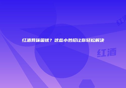 红酒异味困扰？这些小妙招让你轻松解决