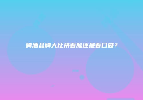 啤酒品牌大比拼看脸还是看口感？