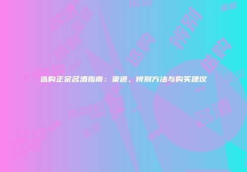 选购正宗名酒指南：渠道、辨别方法与购买建议