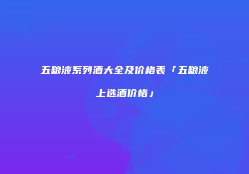 五粮液系列酒大全及价格表「五粮液上选酒价格」