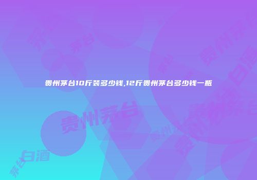 贵州茅台10斤装多少钱,12斤贵州茅台多少钱一瓶