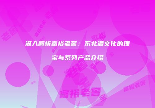 深入解析富裕老窖：东北酒文化的瑰宝与系列产品介绍