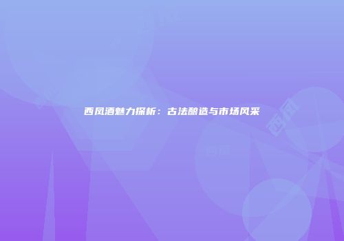 西凤酒魅力探析：古法酿造与市场风采