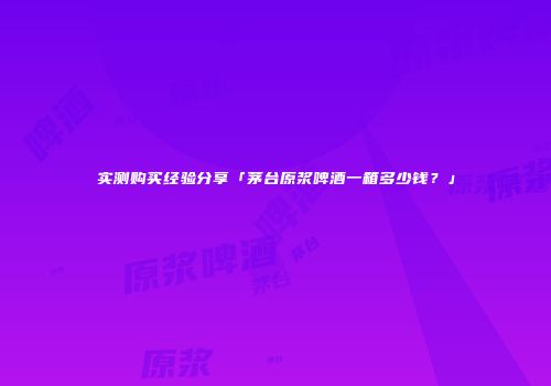 实测购买经验分享「茅台原浆啤酒一箱多少钱？」