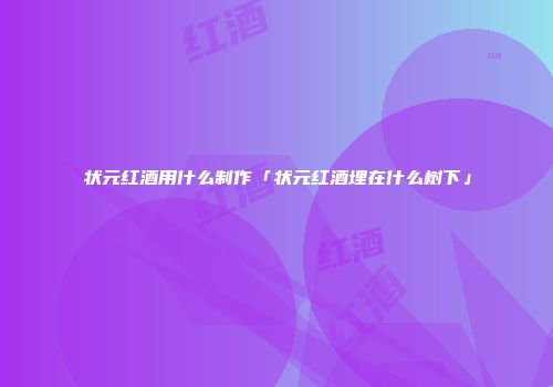 状元红酒用什么制作「状元红酒埋在什么树下」