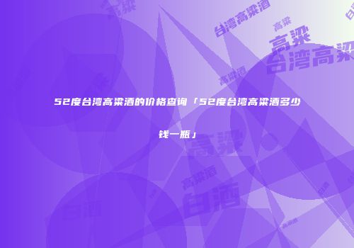 52度台湾高粱酒的价格查询「52度台湾高粱酒多少钱一瓶」