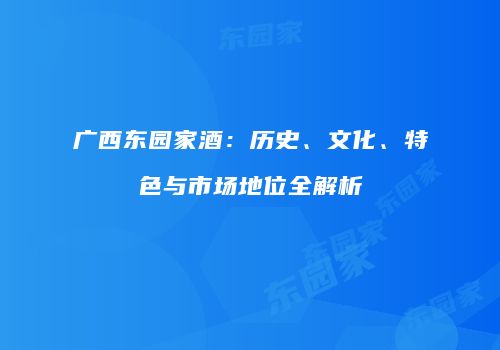 广西东园家酒：历史、文化、特色与市场地位全解析