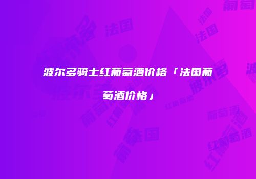 波尔多骑士红葡萄酒价格「法国葡萄酒价格」